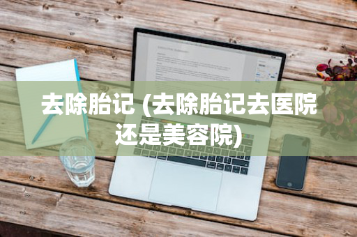去除胎记 (去除胎记去医院还是美容院)