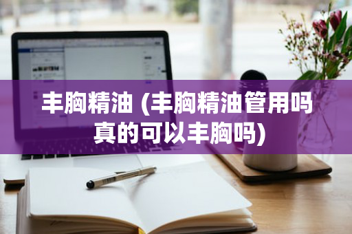 丰胸精油 (丰胸精油管用吗 真的可以丰胸吗)