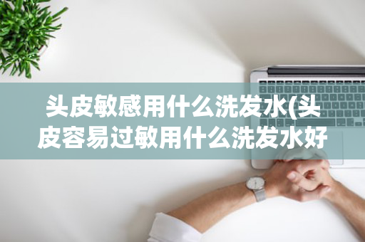 头皮敏感用什么洗发水(头皮容易过敏用什么洗发水好)