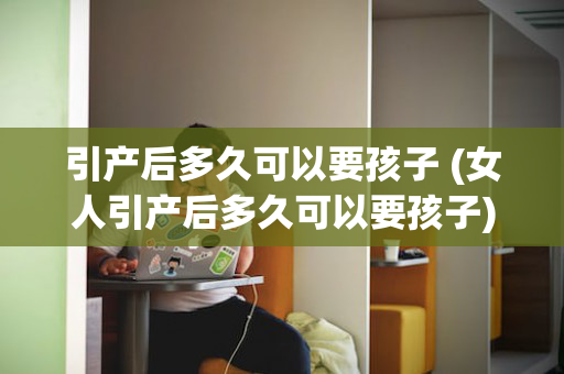 引产后多久可以要孩子 (女人引产后多久可以要孩子)