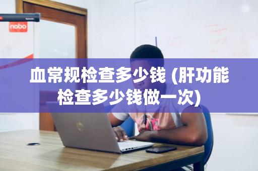 血常规检查多少钱 (肝功能检查多少钱做一次)