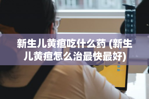 新生儿黄疸吃什么药 (新生儿黄疸怎么治最快最好)