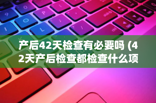 产后42天检查有必要吗 (42天产后检查都检查什么项目)