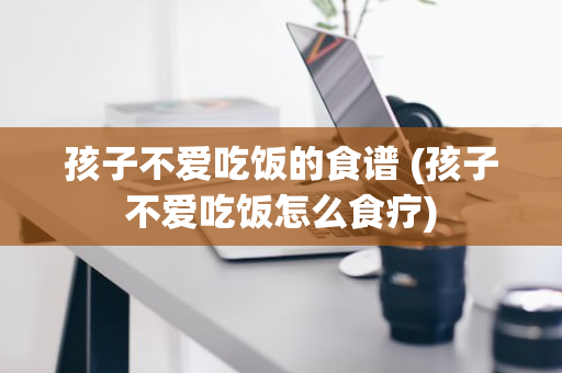 孩子不爱吃饭的食谱 (孩子不爱吃饭怎么食疗)