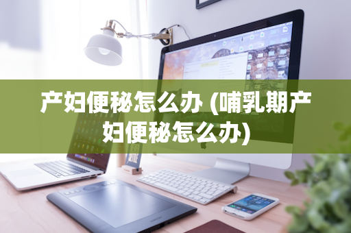 产妇便秘怎么办 (哺乳期产妇便秘怎么办)