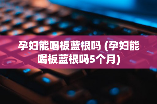 孕妇能喝板蓝根吗 (孕妇能喝板蓝根吗5个月)