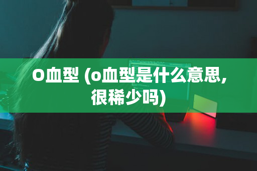 O血型 (o血型是什么意思,很稀少吗)