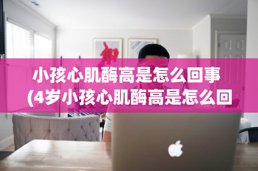 小孩心肌酶高是怎么回事 (4岁小孩心肌酶高是怎么回事)
