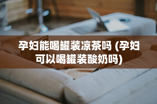 孕妇能喝罐装凉茶吗 (孕妇可以喝罐装酸奶吗)