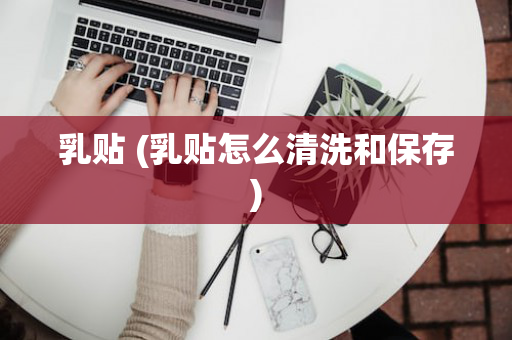 乳贴 (乳贴怎么清洗和保存)