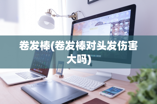 卷发棒(卷发棒对头发伤害大吗)