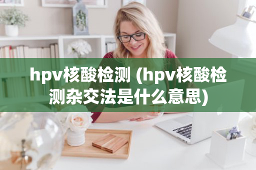 hpv核酸检测 (hpv核酸检测杂交法是什么意思)