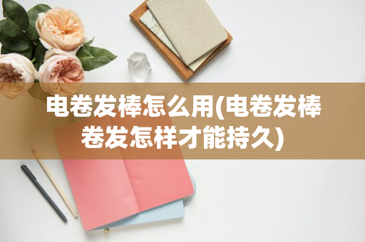 电卷发棒怎么用(电卷发棒卷发怎样才能持久)