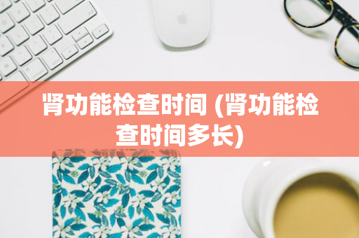 肾功能检查时间 (肾功能检查时间多长)