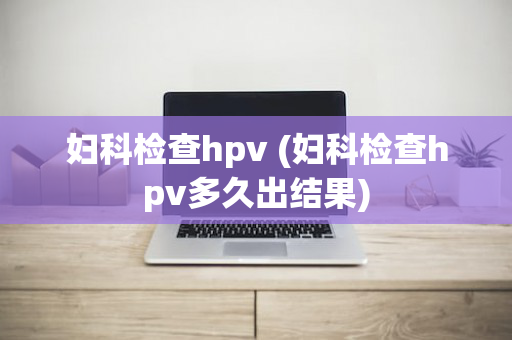 妇科检查hpv (妇科检查hpv多久出结果)