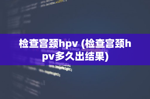 检查宫颈hpv (检查宫颈hpv多久出结果)