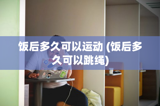 饭后多久可以运动 (饭后多久可以跳绳)
