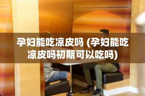 孕妇能吃凉皮吗 (孕妇能吃凉皮吗初期可以吃吗)