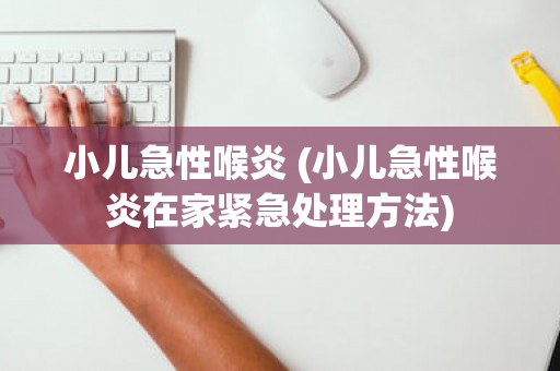 小儿急性喉炎 (小儿急性喉炎在家紧急处理方法)