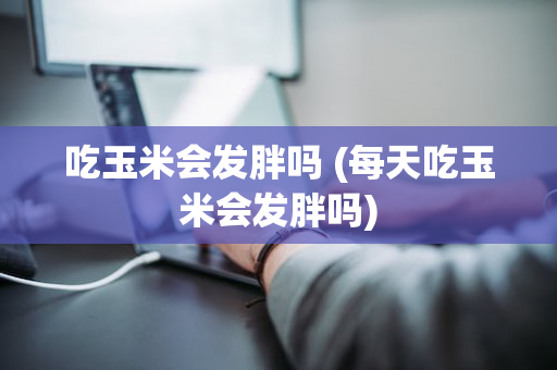 吃玉米会发胖吗 (每天吃玉米会发胖吗)