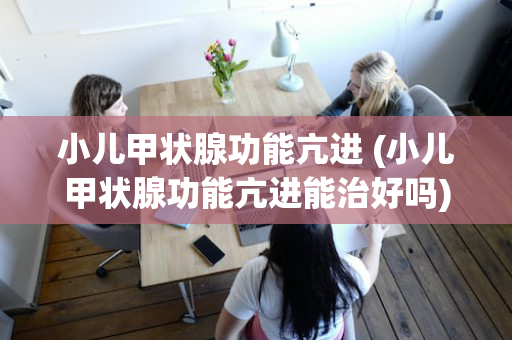 小儿甲状腺功能亢进 (小儿甲状腺功能亢进能治好吗)
