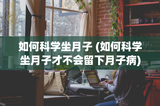 如何科学坐月子 (如何科学坐月子才不会留下月子病)
