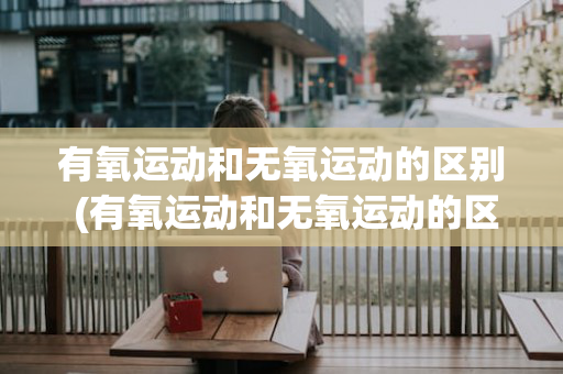 有氧运动和无氧运动的区别 (有氧运动和无氧运动的区别和联系)
