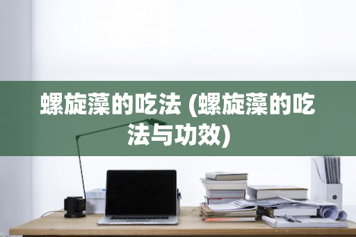 螺旋藻的吃法 (螺旋藻的吃法与功效)
