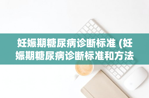 妊娠期糖尿病诊断标准 (妊娠期糖尿病诊断标准和方法)