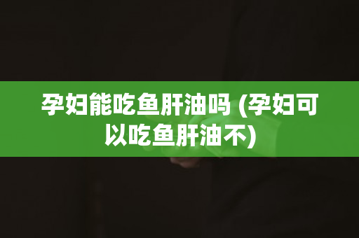 孕妇能吃鱼肝油吗 (孕妇可以吃鱼肝油不)