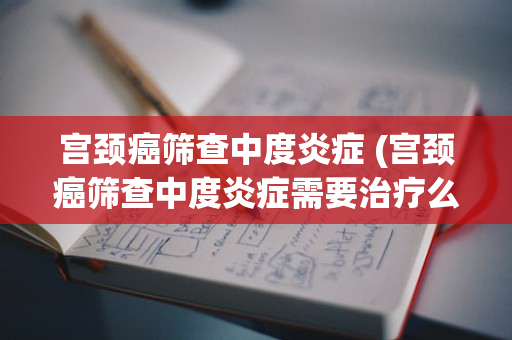 宫颈癌筛查中度炎症 (宫颈癌筛查中度炎症需要治疗么)