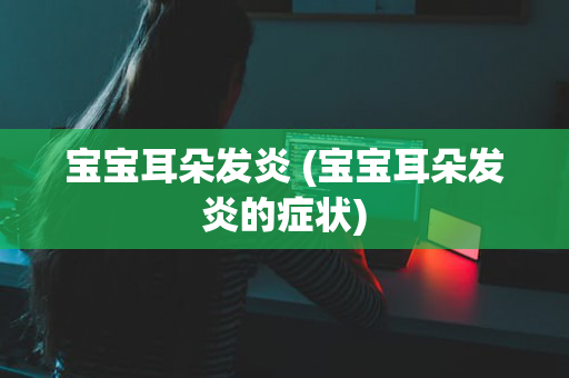 宝宝耳朵发炎 (宝宝耳朵发炎的症状)