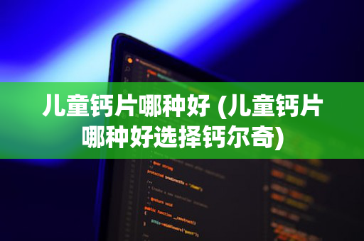 儿童钙片哪种好 (儿童钙片哪种好选择钙尔奇)