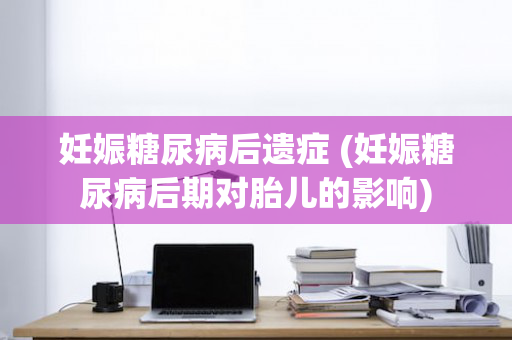 妊娠糖尿病后遗症 (妊娠糖尿病后期对胎儿的影响)