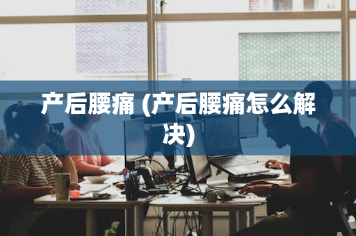 产后腰痛 (产后腰痛怎么解决)