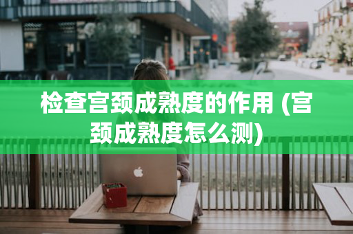 检查宫颈成熟度的作用 (宫颈成熟度怎么测)