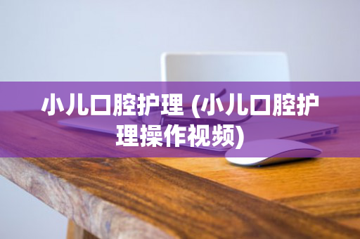 小儿口腔护理 (小儿口腔护理操作视频)