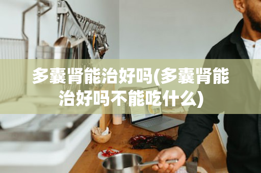 多囊肾能治好吗(多囊肾能治好吗不能吃什么)