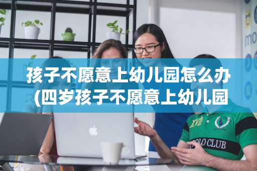 孩子不愿意上幼儿园怎么办 (四岁孩子不愿意上幼儿园怎么办)