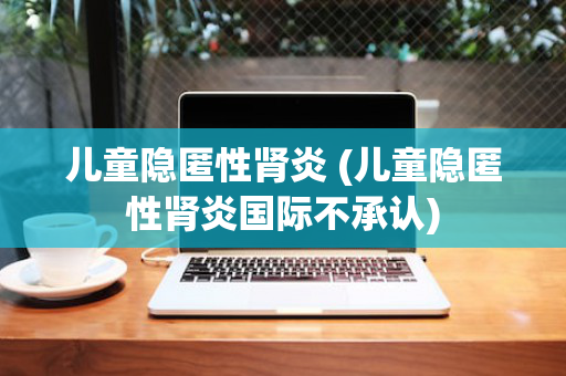 儿童隐匿性肾炎 (儿童隐匿性肾炎国际不承认)