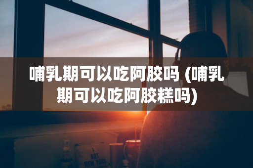 哺乳期可以吃阿胶吗 (哺乳期可以吃阿胶糕吗)