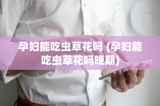 孕妇能吃虫草花吗 (孕妇能吃虫草花吗晚期)
