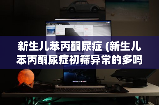 新生儿苯丙酮尿症 (新生儿苯丙酮尿症初筛异常的多吗)