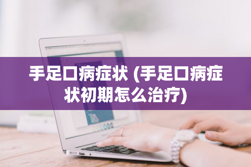 手足口病症状 (手足口病症状初期怎么治疗)
