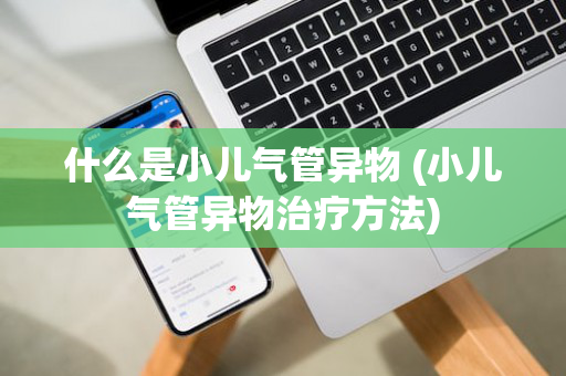 什么是小儿气管异物 (小儿气管异物治疗方法)