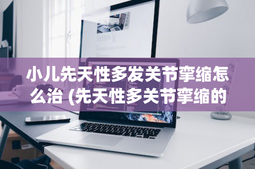 小儿先天性多发关节挛缩怎么治 (先天性多关节挛缩的物理治疗方法)