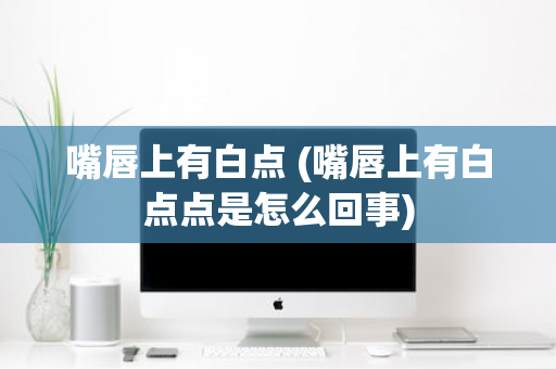 嘴唇上有白点 (嘴唇上有白点点是怎么回事)