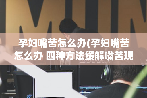 孕妇嘴苦怎么办(孕妇嘴苦怎么办 四种方法缓解嘴苦现象)