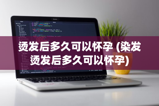 烫发后多久可以怀孕 (染发烫发后多久可以怀孕)