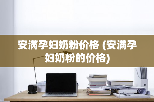 安满孕妇奶粉价格 (安满孕妇奶粉的价格)